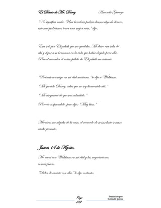 El Diario de Mr. Darcy Amanda Grange
Page
272
Traducido por:
Malinalli Quiroz
“No significa nada. Una heredera podría darnos algo de dinero,
entonces podríamos tener una mejor casa,” dijo.
Era solo por Elizabeth que me quedaba. Mi deseo era salir de
ahí y dejar a su hermana en la vida que había elegido para ella.
Pero el recordar el rostro pálido de Elizabeth me sostenía.
“Reúnete conmigo en mi club mañana,” le dije a Wickham.
“Mi querido Darcy, sabes que no soy bienvenido ahí.”
“Me aseguraré de que seas admitido.”
Parecía sorprendido, pero dijo: “Muy bien.”
Mientras me alejaba de la casa, el recuerdo de su insolente sonrisa
estaba presente.
Jueves 14 de Agosto.
Me reuní con Wickham en mi club y las negociaciones
comenzaron.
“Debes de casarte con ella,” le dijo cortante.
 