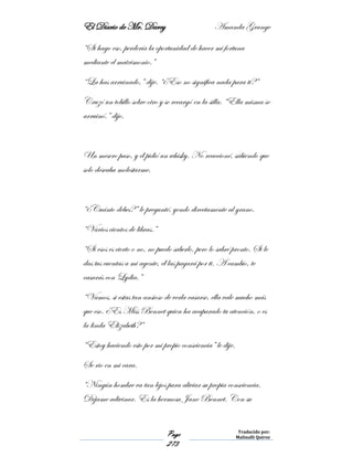El Diario de Mr. Darcy Amanda Grange
Page
273
Traducido por:
Malinalli Quiroz
“Si hago eso, perdería la oportunidad de hacer mi fortuna
mediante el matrimonio.”
“La has arruinado,” dije. “¿Eso no significa nada para ti?”
Cruzó un tobillo sobre otro y se recargó en la silla. “Ella misma se
arruinó.” dijo.
Un mesero paso, y él pidió un whisky. No reaccioné, sabiendo que
solo deseaba molestarme.
“¿Cuánto debes?” le pregunté, yendo directamente al grano.
“Varios cientos de libras.”
“Si esos es cierto o no, no puedo saberlo, pero lo sabré pronto. Si le
das tus cuentas a mi agente, él las pagará por ti. A cambio, te
casarás con Lydia.”
“Vamos, si estas tan ansioso de verla casarse, ella vale mucho más
que eso. ¿Es Miss Bennet quien ha acaparado tu atención, o es
la linda Elizabeth?”
“Estoy haciendo esto por mi propio consciencia” le dije.
Se rio en mi cara.
“Ningún hombre va tan lejos para aliviar su propia consciencia.
Déjame adivinar. Es la hermosa Jane Bennet. Con su
 