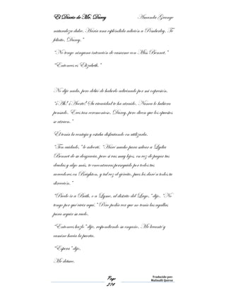 El Diario de Mr. Darcy Amanda Grange
Page
274
Traducido por:
Malinalli Quiroz
naturaleza dulce. Haría una espléndida adición a Pemberley. Te
felicito, Darcy.”
“No tengo ninguna intención de casarme con Miss Bennet.”
“Entonces es Elizabeth.”
No dije nada, pero debió de haberlo adivinado por mi expresión.
“¡Ah! ¡Acerté! Su vivacidad te ha atraído. Nunca lo hubiera
pensado. Eres tan ceremonioso, Darcy, pero dicen que los opuestos
se atraen.”
Él tenía la ventaja y estaba disfrutando en utilizarla.
“Ten cuidado,” le advertí. “Haré mucho para salvar a Lydia
Bennet de su desgracia, pero si vas muy lejos, en vez de pagar tus
deudas y algo más, te encontraras perseguido por todos tus
acreedores en Brighton, y tal vez el ejército, pues les daré a todos tu
dirección.”
“Puedo ir a Bath, o a Lyme, al distrito del Lago,” dijo. “No
tengo por qué vivir aquí.” Pero podía ver que no tenía las agallas
para seguir su vuelo.
“Entonces hazlo” dije, respondiendo su engaño. Me levanté y
camine hacia la puerta.
“Espera” dijo.
Me detuve.
 