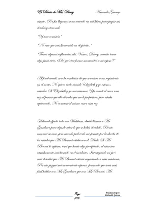 El Diario de Mr. Darcy Amanda Grange
Page
276
Traducido por:
Malinalli Quiroz
asunto. Por fin llegamos a un acuerdo en mil libras para pagar sus
deudas y otras mil.
“Y una comisión”
“No creo que seas bienvenido en el ejército.”
“Tienes algunas influencias ahí. Vamos, Darcy, necesito tener
algo para vivir. ¿De qué otra forma mantendré a mi esposa?”
Al final accedí, con la condición de que se uniera a un regimiento
en el norte. No quiero verlo cuando Elizabeth y yo estemos
casados. Si Elizabeth y yo nos casamos. Ya cometí el error una
vez al pensar que ella deseaba que me le propusiera, pero estaba
equivocado. No cometeré el mismo error otra vez.
Habiendo fijado todo con Wickham, decidí llamar a Mr
Gardiner para dejarle saber lo que se había decidido. Pronto
encontré su casa, pero cuando pedí verlo me percate por la charla de
los criados que Mr Bennet estaba con él. Dudé. Si Mr
Bennet lo supiera, temí que haría algo precipitado, al estar tan
estrechamente involucrado en el incidente. Investigando un poco
más descubrí que Mr Bennet estaría regresando a casa mañana.
Por esto juzgué más conveniente esperar, pensando que sería más
fácil hablar con Mr Gardiner que con Mr Bennet. Mr
 