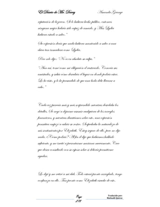 El Diario de Mr. Darcy Amanda Grange
Page
278
Traducido por:
Malinalli Quiroz
reputación de la joven. Si lo hubiera hecho público, entonces
ninguna mujer habría sido capaz de amarlo, y Miss Lydia
hubiera estado a salvo.”
Su expresión decía que nada hubiera mantenido a salvo a una
chica tan inmadura como Lydia.
Pero solo dijo: “No es en absoluto su culpa.”
“Aun así, tomé como mi obligación el rastrearlo. Conocía sus
amistades, y sabía cómo descubrir el lugar en donde podría estar.
Lo he visto, y lo he persuadido de que una boda debe llevarse a
cabo.”
Cada vez parecía más y más sorprendido mientras desvelaba los
detalles. Se negó a dejarme asumir cualquiera de los arreglos
financieros, y mientras discutíamos sobre esto, una expresión
pensativa empezó a cubrir su rostro. Sospechaba la naturaleza de
mis sentimientos por Elizabeth. Estoy seguro de ello, pero no dijo
nada. ¿Cómo podría? Al fin él dijo que habíamos hablado
suficiente, y me invitó a presentarme mañana nuevamente. Creo
que desea consultarlo con su esposa sobre si debería permitirme
ayudar.
Lo dejé y me retiré a mi club. Todo estará pronto arreglado, tengo
confianza en ello. Tan pronto como Elizabeth escuche de esto,
 