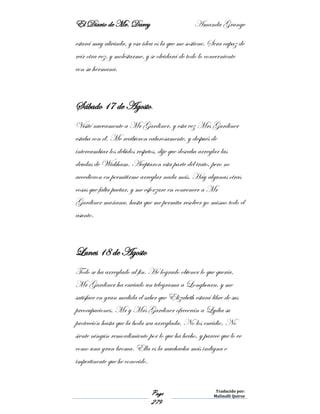 El Diario de Mr. Darcy Amanda Grange
Page
279
Traducido por:
Malinalli Quiroz
estará muy aliviada, y esa idea es la que me sostiene. Sera capaz de
reír otra vez, y molestarme, y se olvidará de todo lo concerniente
con su hermana.
Sábado 17 de Agosto.
Visité nuevamente a Mr Gardiner, y esta vez Mrs Gardiner
estaba con él. Me recibieron calurosamente, y después de
intercambiar los debidos respetos, dije que deseaba arreglar las
deudas de Wickham. Aceptaron esta parte del trato, pero no
accedieron en permitirme arreglar nada más. Hay algunas otras
cosas que falta pactar, y me esforzare en convencer a Mr
Gardiner mañana, hasta que me permita resolver yo mismo todo el
asunto.
Lunes 18 de Agosto
Todo se ha arreglado al fin. He logrado obtener lo que quería.
Mr Gardiner ha enviado un telegrama a Longbourn, y me
satisface en gran medida el saber que Elizabeth estará libre de sus
preocupaciones. Mr y Mrs Gardiner ofrecerán a Lydia su
protección hasta que la boda sea arreglada. No los envidio. No
siente ningún remordimiento por lo que ha hecho, y parece que lo ve
como una gran broma. Ella es la muchacha más indigna e
impertinente que he conocido.
 