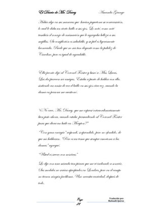 El Diario de Mr. Darcy Amanda Grange
Page
28
Traducido por:
Malinalli Quiroz
Había algo en sus maneras que hacían juguetona su conversación,
lo cual le daba un cierto brillo a sus ojos. Lo noté, como noté
también el sonrojo de animación que le agregaba belleza a sus
mejillas. Su complexión es saludable, y su piel es ligeramente
bronceada. Puede que no sea tan elegante como la palidez de
Caroline, pero es igual de agradable.
Ella pronto dejó al Coronel Forster y buscó a Miss Lucas.
Las dos parecen ser amigas. Estaba a punto de hablar con ella,
sintiendo un ansia de ver el brillo en sus ojos otra vez, cuando la
dama en persona me cuestionó.
“¿No cree, Mr. Darcy, que me expresé extraordinariamente
bien justo ahora, cuando estaba persuadiendo al Coronel Forster
para que diera un baile en Meryton?”
“Con gran energía” respondí, sorprendido, pero no ofendido, de
que me hablaran. “Pero es un tema que siempre emociona a las
damas” agregué.
“Usted es severo con nosotras”
Lo dijo con una mirada tan pícara que me vi inclinado a sonreír.
Sus modales no serían apropiados en Londres, pero en el campo
no tienen ningún problema. Uno necesita variedad, después de
todo.
 