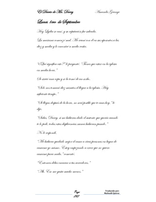 El Diario de Mr. Darcy Amanda Grange
Page
282
Traducido por:
Malinalli Quiroz
Lunes 1ero de Septiembre
Hoy Lydia se casó, y su reputación fue salvada.
La mañana comenzó mal. Me reuní con él en sus aposentos a las
diez y media y lo encontré a medio vestir.
“¿Qué significa esto?” le pregunté. “Tienes que estar en la iglesia
en media hora.”
Se sirvió una copa y se la tomó de un sorbo.
“Solo nos tomará diez minutos el llegar a la iglesia. Hay
suficiente tiempo.”
“Si llegas después de la hora, no será posible que te cases hoy.” le
dije.
“Sabes, Darcy, si me hubieras dado el sustento que quería cuando
te lo pedí, todas estas displicencias nunca hubieran pasado.”
No le respondí.
“Me hubiera quedado mejor el casar a otras personas en lugar de
casarme yo mismo. Estoy empezando a creer que no quiero
casarme para nada.” comentó.
“Entonces debes encarar a tus acreedores.”
“Ah. Eso me gusta mucho menos.”
 