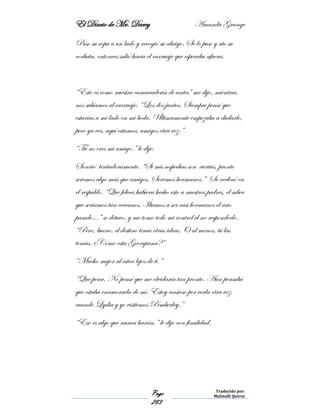 El Diario de Mr. Darcy Amanda Grange
Page
283
Traducido por:
Malinalli Quiroz
Puso su copa a un lado y recogió su abrigo. Se lo puso y ato su
corbata, entonces salió hacia el carruaje que esperaba afuera.
“Esto es como nuestra camaradería de antes” me dijo, mientras
nos subíamos al carruaje. “Los dos juntos. Siempre pensé que
estarías a mi lado en mi boda. Últimamente empezaba a dudarlo,
pero ya ves, aquí estamos, amigos otra vez.”
“Tú no eres mi amigo.” le dije.
Sonrió tentadoramente. “Si mis sospechas son ciertas, pronto
seremos algo más que amigos. Seremos hermanos.” Se reclinó en
el respaldo. “Que felices hubiera hecho esto a nuestros padres, el saber
que seriamos tan cercanos. Íbamos a ser casi hermanos el año
pasado…” se detuvo, y me tomo todo mi control el no responderle.
“Pero, bueno, el destino tenía otras ideas. O al menos, tú las
tenías. ¿Cómo esta Georgiana?”
“Mucho mejor al estar lejos de ti.”
“Que pena. No pensé que me olvidaría tan pronto. Aun pensaba
que estaba enamorada de mí. Estoy ansioso por verla otra vez,
cuando Lydia y yo visitemos Pemberley.”
“Eso es algo que nunca harán.” le dijo con finalidad.
 