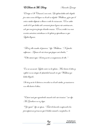 El Diario de Mr. Darcy Amanda Grange
Page
284
Traducido por:
Malinalli Quiroz
El viaje a St Clement’s era corto. La iglesia había sido elegida
por estar cerca del lugar en donde se alojaba Wickham, y por qué el
rector estaba dispuesto a llevar a cabo la ceremonia. Él no sabía
nada de lo que había sido necesario para lograr este matrimonio,
solo que una joven pareja deseaba casarse. Él nos recibió con una
sonrisa mientras entrabamos a la iglesia y esperábamos a que
Lydia llegara.
“Tal vez ella cambio de parecer.” dijo Wickham. “No puedes
culparme. A pesar de esto tienes que pagar mis deudas.”
“Ella estará aquí. Su tía y su tío se aseguraran de ello.”
En ese momento Lydia entró en la iglesia. Miró hacia el altar y
explotó en un ataque de efusividad cuando vio que Wickham ya
había llegado.
Su tía y su tío le hicieron recordar en donde estaba, y caminaron
con ella hacia el altar.
“Estaré más que agradecido cuando todo esto terminé.” me dijo
Mr Gardiner en voz baja.
“Yo igual,” dijo su esposa. “Traté de hacerla comprender las
preocupaciones y temores que le había causado a sus padres, la
 