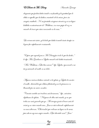 El Diario de Mr. Darcy Amanda Grange
Page
285
Traducido por:
Malinalli Quiroz
desgracia que podría haber traído a su familia y la gratitud que le
debía a aquellos que la habían rescatado de la ruina, pero sin
ningún resultado. No me prestaba ninguna atención y en su lugar
hablaba constantemente de Wickham, con una queja de vez en
cuando de tener que estar encerrada en la casa.”
La ceremonia inicio, y la boda que había tomado tanto tiempo en
lograr fue rápidamente consumada.
“Espero que agradezcas a Mr Darcy por todo lo que ha hecho,”
le dijo Mrs Gardiner a Lydia cuando todo había terminado.
“Mrs Wickham. ¡Qué bien suena!” dijo Lydia, ignorando a su
tía y mirando al anillo en su dedo.
Algunos curiosos habían entrado a la iglesia, y Lydia les mostro
el anillo, diciéndoles que debían felicitarla y ser los primeros en
llamarla por su nuevo nombre.
“Cuanta envidia me tendrán mis hermanas,” dijo, mientras
dejábamos la iglesia. “Ninguna de ellas está casada, y eso que
todas son más grandes que yo. Me avergonzaría el tener más de
veinte y no estar casada aun. Jane se está volviendo rápidamente
en una solterona. Ella tendrá que cederme su lugar en la mesa,
pues ahora soy una mujer casada. ¡Qué divertido será! ‘Jane’
 
