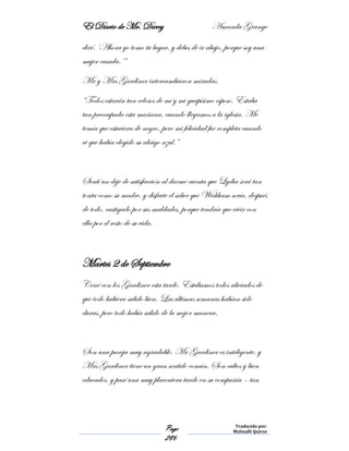 El Diario de Mr. Darcy Amanda Grange
Page
286
Traducido por:
Malinalli Quiroz
diré. ‘Ahora yo tomo tu lugar, y debes de ir abajo, porque soy una
mujer casada.’”
Mr y Mrs Gardiner intercambiaron miradas.
“Todos estarán tan celosos de mí y mi guapísimo esposo. Estaba
tan preocupada esta mañana, cuando llegamos a la iglesia. Me
temía que estuviera de negro, pero mi felicidad fue completa cuando
vi que había elegido su abrigo azul.”
Sentí un deje de satisfacción al darme cuenta que Lydia será tan
tonta como su madre, y disfrute el saber que Wickham sería, después
de todo, castigado por sus maldades, porque tendría que vivir con
ella por el resto de su vida.
Martes 2 de Septiembre
Cené con los Gardiner esta tarde. Estábamos todos aliviados de
que todo hubiera salido bien. Las últimas semanas habían sido
duras, pero todo había salido de la mejor manera.
Son una pareja muy agradable. Mr Gardiner es inteligente, y
Mrs Gardiner tiene un gran sentido común. Son cultos y bien
educados, y pasé una muy placentera tarde en su compañía – tan
 