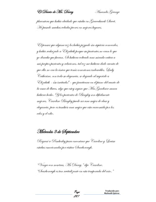 El Diario de Mr. Darcy Amanda Grange
Page
287
Traducido por:
Malinalli Quiroz
placentera que había olvidado que estaba en Gracechurch Street.
He pasado muchas veladas peores en mejores lugares.
El pensar que alguna vez los había juzgado sin siquiera conocerlos,
y había rechazado a Elizabeth porque sus parientes no eran lo que
yo deseaba que fueran. Si hubiera volteado una mirada crítica a
mis propios parientes y relaciones, tal vez me hubiera dado cuenta de
que ella no era la única que tenía conexiones indeseables. Lady
Catherine, con toda su elegancia, se degrado al sugerirle a
Elizabeth - ¡su invitada! – que practicara en el piano del cuarto de
la ama de llaves, algo que estoy seguro que Mrs Gardiner nunca
hubiera hecho. Y los parientes de Bingley son difícilmente
mejores. Caroline Bingley puede ser una mujer de clase y
elegancia, pero es también una mujer que esta carcomida por los
celos y el odio.
Miércoles 3 de Septiembre
Regresé a Pemberley para encontrar que Caroline y Louisa
estabas emocionadas por visitar Scarborough.
“Venga con nosotras, Mr Darcy,” dijo Caroline.
“Scarborough es tan revitalizante en esta temporada del año.”
 