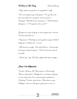 El Diario de Mr. Darcy Amanda Grange
Page
288
Traducido por:
Malinalli Quiroz
“Tengo muchas cosas que hacer en mi propiedad.” le dije.
“Pero sería muy bueno para Georgiana. Creo que ella no ha
visto el mar desde el verano pasado, cuando se quedó en
Ramsgate. Ella debe de estar ansiosa por ir.” Ella volteó hacia
Georgiana. “¿No te gustaría volver a verlo?”
Georgiana se sonrojó, y dijo que no tenía ningún deseo en hacerlo.
Caroline volteo hacia mí.
“Regresaría a Pemberley renovado, y podría manejar el doble de
trabajo que si no hubiera ido.” comentó.
“Mis intenciones son fijas. Pero ustedes deben ir,” mientras abría
la boca para cambiar de opinión. “El aire de mar les vendrá de
maravilla”
“Aire de mar,” dijo Mr Hurst, después volvió hacia su estupor.
Jueves 4 de Septiembre
Caroline, Louisa y Mr Hurst se fueron a Scarborough.
Trataron de persuadir a Bingley de ir con ellos, pero les dijo que
no tenía ningún deseo de ser arrastrado y que se quedaría en
Pemberley. Caroline alentó la idea. Ella todavía cree que
Bingley se casará con Georgiana, y quiere que se vean con
 