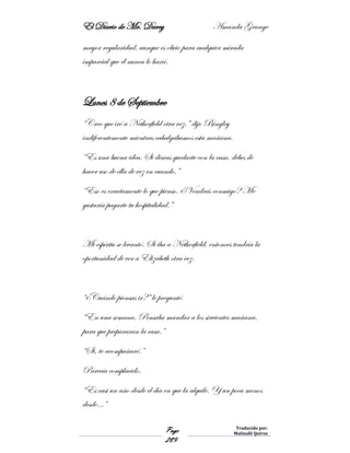 El Diario de Mr. Darcy Amanda Grange
Page
289
Traducido por:
Malinalli Quiroz
mayor regularidad, aunque es obvio para cualquier mirada
imparcial que él nunca lo hará.
Lunes 8 de Septiembre
“Creo que iré a Netherfield otra vez,” dijo Bingley
indiferentemente mientras cabalgábamos esta mañana.
“Es una buena idea. Si deseas quedarte con la casa, debes de
hacer uso de ella de vez en cuando.”
“Eso es exactamente lo que pienso. ¿Vendrás conmigo? Me
gustaría pagarte tu hospitalidad.”
Mi espíritu se levantó. Si iba a Netherfield, entonces tendría la
oportunidad de ver a Elizabeth otra vez.
“¿Cuándo piensas ir?” le pregunté.
“En una semana. Pensaba mandar a los sirvientes mañana,
para que prepararan la casa.”
“Si, te acompañaré.”
Parecía complacido.
“Es casi un año desde el día en que la alquile. Y un poca menos
desde…”
 
