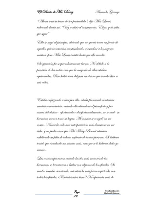 El Diario de Mr. Darcy Amanda Grange
Page
29
Traducido por:
Malinalli Quiroz
“Ahora será su turno de ser persuadida”, dijo Miss Lucas,
volteando hacia mí. “Voy a abrir el instrumento, Eliza, y tú sabes
que sigue”
Ella se negó al principio, diciendo que no quería tocar en frente de
aquellos quienes estarían acostumbrados a escuchar a los mejores
músicos, pero Miss Lucas insistió hasta que ella accedió.
Su ejecución fue sorprendentemente buena. No debido a la
precisión de las notas; creo que la mayoría de ellas estaban
equivocadas. Pero había una dulzura en el tono que sonaba bien a
mis oídos.
Estaba empezando a caer por ella, estaba planeando continuar
nuestra conversación, cuando ella abandonó el pianoforte y por
asares del destino- afortunada o desafortunadamente, no se cual- su
hermana menor tomó su lugar. Mi sonrisa se congeló en mi
rostro. Nunca he oído una interpretación más desastrosa en mi
vida, y no podía creer que Mis Mary Bennet estuviera
exhibiendo su falta de talento enfrente de tantas persona. Si hubiera
tenido que escucharlo un minuto más, creo que se lo hubiera dicho yo
mismo.
Las cosas empeoraron cuando las dos más menores de las
hermanas se levantaron a bailar con algunos de los oficiales. Su
madre miraba, sonriendo, mientras la más joven coqueteaba con
todos los oficiales. ¿Cuántos años tiene? No aparenta más de
 
