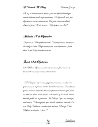 El Diario de Mr. Darcy Amanda Grange
Page
290
Traducido por:
Malinalli Quiroz
Su voz se desvaneció poco a poco, y no era difícil adivinar qué
rumbo habían tomado sus pensamientos. No dije nada más, y lo
deje perderse en sus ensoñaciones. Quizás se vuelvan realidad
después de poco. Y mis sueños… ¿Qué pasara con ellos?
Miércoles 17 de Septiembre
Llegamos a Netherfield esta tarde. Bingley declaro su intención
de cabalgar hacia Meryton tan pronto como llegáramos, fue la
lluvia la que lo hizo cancelar su visita.
Jueves 18 de Septiembre
Sir William Lucas nos visitó esta mañana, para darnos la
bienvenida en nuestro regreso al vecindario.
“Mr Bingley” dijo con una pequeña reverencia, “nos hace un
gran honor al regresar a nuestro humilde vecindario. Pensábamos
que no teníamos suficientes diversiones para mantenerlo aquí, y aun
así aquí esta, fresco de sus triunfos en la ciudad, y honrando nuestro
humilde pueblo con su presencia. Mr Darcy,” dijo, con una baja
inclinación. “Parece que fue ayer cuando estábamos tomando el té
con Lady Catherine en su hermoso salón en Rosings Park.
Disfruto su estancia, ¿espero?”
 