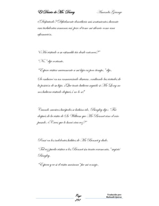 El Diario de Mr. Darcy Amanda Grange
Page
291
Traducido por:
Malinalli Quiroz
¿Disfrutarlo? Difícilmente describiría mis sentimientos durante
esas turbulentas semanas así, pero el tomo mi silencio como una
afirmación.
“¿Ha visitado a su estimable tía desde entonces?”
“No,” dije cortante.
“Espero visitar nuevamente a mi hija en poco tiempo.” dijo.
Se embarcó en un enmarañado discurso, exaltando las virtudes de
la posición de su hija. ¡Que tanto hubiera seguido si Mr Long no
nos hubiera visitado después,¡ no lo sé!
Cuando nuestros huéspedes se habían ido, Bingley dijo: “Fue
después de la visita de Sr William que Mr Bennet vino el año
pasado. ¿Crees que lo hará otra vez?”
Pensé en los indolentes hábitos de Mr Bennet y dude.
“Tal vez pueda visitar a los Bennet sin tanta ceremonia,” sugirió
Bingley.
“Espera y ve si él visita mañana” fue mi consejo.
 