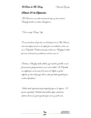 El Diario de Mr. Darcy Amanda Grange
Page
292
Traducido por:
Malinalli Quiroz
Sábado 20 de Septiembre
Mr Bennet no nos visitó nuevamente ayer, y esta mañana
Bingley decidió ir a visitar Longbourn.
“Ven conmigo Darcy,” dijo.
Convenciéndome de que iría con él solo para ver si Miss Bennet
aún tenía algún interés en él, acepté, pero mi verdadero motivo era
ver a Elizabeth. Estaba ansioso por verla como Bingley lo estaba
por ver a su hermana, y estaba tan nervioso como él.
Partimos. Bingley estaba callado, y yo también, perdido en mis
pensamientos, preguntándome como sería recibido. Si Elizabeth
me culpaba por ser la causa de la ruina de Lydia no podía
culparla, y sobre todo porque ella no sabía que había ayudado para
resolver el problema.
Había estado especialmente preocupado porque no lo supiera. No
quería su gratitud. Si había desarrollado algún sentimiento
afectuoso hacia mí, quería que fuera por amor, y nada más.
 