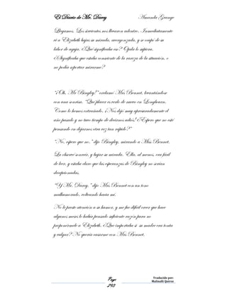 El Diario de Mr. Darcy Amanda Grange
Page
293
Traducido por:
Malinalli Quiroz
Llegamos. Los sirvientes nos llevaron adentro. Inmediatamente
vi a Elizabeth bajas su mirada, avergonzada, y se ocupó de su
labor de aguja. ¿Qué significaba eso? Ojala lo supiera.
¿Significaba que estaba consciente de la rareza de la situación, o
no podía soportar mirarme?
“¡Oh, Mr Bingley!” exclamó Mrs Bennet, levantándose
con una sonrisa. “Qué placer es verlo de nuevo en Longbourn.
Como lo hemos extrañado. ¡Nos dejó muy apresuradamente el
año pasado y no tuvo tiempo de decirnos adiós! ¿Espero que no esté
pensando en dejarnos otra vez tan rápido?”
“No, espero que no.” dijo Bingley, mirando a Miss Bennet.
La observé sonreír, y bajar su mirada. Ella, al menos, era fácil
de leer, y estaba claro que las esperanzas de Bingley no serían
decepcionadas.
“Y Mr. Darcy,” dijo Mrs Bennet con un tono
malhumorado, volteando hacia mí.
No le preste atención a su humor, y me fue difícil creer que hace
algunos meses lo había pensado suficiente razón para no
proponérmele a Elizabeth. ¿Que importaba si su madre era tonta
y vulgar? No quería casarme con Mrs Bennet.
 