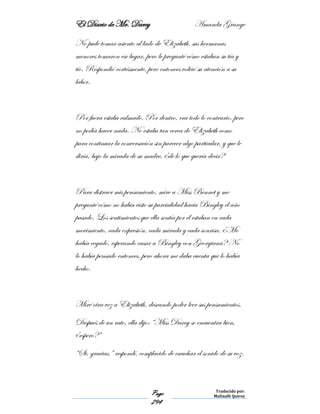 El Diario de Mr. Darcy Amanda Grange
Page
294
Traducido por:
Malinalli Quiroz
No pude tomar asiento al lado de Elizabeth, sus hermanas
menores tomaron ese lugar, pero le pregunté cómo estaban su tía y
tío. Respondió cortésmente, pero entonces volvió su atención a su
labor.
Por fuera estaba calmado. Por dentro, era todo lo contrario, pero
no podía hacer nada. No estaba tan cerca de Elizabeth como
para continuar la conversación sin parecer algo particular, y que le
diría, bajo la mirada de su madre, ¿de lo que quería decir?
Para distraer mis pensamiento, mire a Miss Bennet y me
pregunté cómo no había visto su parcialidad hacia Bingley el año
pasado. Los sentimientos que ella sentía por él estaban en cada
movimiento, cada expresión, cada mirada y cada sonrisa. ¿Me
había cegado, esperando casar a Bingley con Georgiana? No
lo había pensado entonces, pero ahora me daba cuenta que lo había
hecho.
Miré otra vez a Elizabeth, deseando poder leer sus pensamientos.
Después de un rato, ella dijo: “Miss Darcy se encuentra bien,
¿espero?”
“Si, gracias.” respondí, complacido de escuchar el sonido de su voz.
 