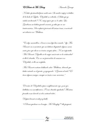 El Diario de Mr. Darcy Amanda Grange
Page
295
Traducido por:
Malinalli Quiroz
No hubo oportunidad para nada más. Su madre empezó a hablar
de la boda de Lydia. Elizabeth no volteaba. ¿Sabía que yo
estaba involucrado? No, estoy seguro que no lo sabía. Los
Gardiners me habían jurado secrecía, y sabía que no me
traicionarían. Su confusión provenía del mismo tema, conociendo
mi relación con Wickham.
“Es algo maravilloso, el tener a una hija bien casada,” dijo Mrs
Bennet, un comentario que me hubiera disgustado algunos meses
antes, pero que ahora no tenían ningún efecto. No me importaba
Mrs Bennet. Dejadla ser la mujer más tonta en la cristiandad
si ella lo deseaba. Eso no me prevendría de casarme con
Elizabeth, si ella me aceptaba.
Mrs Bennet continuo hablando sobre Wickham, diciendo que
había entrado en el ejército, y agregando: “¡Gracias al cielo! Él
tiene algunos amigos, aunque no tantos como mereciese.”
El rostro de Elizabeth se puso completamente rojo, y sus ojos
brillaban con mortificación. ¡Como deseaba ayudarla! Mientras
pensaba como hacerlo si color natural volvió.
Después levantó si cabeza y habló.
“¿Piensa quedarse en el campo, Mr Bingley?” ella preguntó.
 