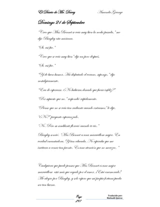 El Diario de Mr. Darcy Amanda Grange
Page
297
Traducido por:
Malinalli Quiroz
Domingo 21 de Septiembre
“Creo que Miss Bennet se veía muy bien la noche pasada,” me
dijo Bingley esta mañana.
“Si, así fue.”
“Creo que se veía muy bien” dijo un poco después.
“Si, así fue.”
“Y de buen humor. Ha disfrutado el verano, supongo,” dijo
nostálgicamente.
“Era de esperarse. ¿No hubieras deseado que fuera infeliz?”
“Por supuesto que no,” respondió rápidamente.
“Pienso que no se veía tan radiante cuando entramos” le dije.
“¿No?” pregunto esperanzado.
“No. Pero su semblante floreció cuando te vio.”
Bingley sonrió. “Mrs Bennet es una maravillosa mujer. En
verdad encantadora. Y tan educada. No esperaba que me
invitara a cenar tan pronto. Es una atención que no merezco. ”
Cualquiera que puede pensar que Mrs Bennet es una mujer
maravillosa está más que cegado por el amor. ¡Está enamorado!
Me alegro por Bingley, y solo espero que mi propia fortuna pueda
ser tan buena.
 