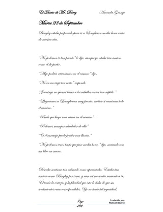 El Diario de Mr. Darcy Amanda Grange
Page
298
Traducido por:
Malinalli Quiroz
Martes 23 de Septiembre
Bingley estaba preparado para ir a Longbourn media hora antes
de nuestra cita.
“No podemos ir tan pronto” le dije, aunque yo estaba tan ansioso
como él de partir.
“Algo podría retrasarnos en el camino” dijo.
“No en un viaje tan corto” respondí.
“Jennings no querrá hacer a los caballos correr tan rápido.”
“Llegaremos a Loungbourn muy pronto, incluso si caminan todo
el camino.”
“Puede que haya una rama en el camino”
“Podemos manejar alrededor de ella”
“O el carruaje puede perder una llanta.”
“No podemos irnos hasta que pase media hora,” dije, sentando con
un libro en mano.
Deseaba sentirme tan calmado como aparentaba. Estaba tan
ansioso como Bingley por irme, y aun así me sentía renuente a ir.
Él tenía la certeza, y la felicidad que esta le daba de que sus
sentimientos eran correspondidos. Yo no tenía tal seguridad.
 