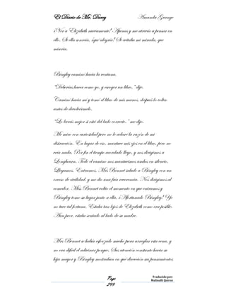 El Diario de Mr. Darcy Amanda Grange
Page
299
Traducido por:
Malinalli Quiroz
¡Ver a Elizabeth nuevamente! Apenas y me atrevía a pensar en
ello. Si ella sonreía, ¡qué alegría! Si evitaba mi mirada, que
miseria.
Bingley caminó hacia la ventana.
“Deberías hacer como yo, y escoger un libro,” dije.
Caminó hacia mí y tomó el libro de mis manos, después lo volteo
antes de devolvérmelo.
“Lo leerás mejor si está del lado correcto.” me dijo.
Me miro con curiosidad pero no le aclaré la razón de mi
distracción. En lugar de eso, mantuve mis ojos en el libro, pero no
veía nada. Por fin el tiempo acordado llego, y nos dirigimos a
Longbourn. Todo el camino nos mantuvimos ambos en silencio.
Llegamos. Entramos. Mrs Bennet saludo a Bingley con un
exceso de civilidad, y me dio una fría reverencia. Nos dirigimos al
comedor. Miss Bennet voltio el momento en que entramos y
Bingley tomo su lugar junto a ella. ¡Afortunado Bingley! Yo
no tuve tal fortuna. Estaba tan lejos de Elizabeth como era posible.
Aun peor, estaba sentado al lado de su madre.
Mrs Bennet se había esforzado mucho para arreglar esta cena, y
no era difícil el adivinar porque. Sus atención constante hacia su
hija mayor y Bingley mostraban en qué dirección sus pensamientos
 