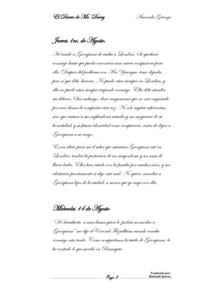 El Diario de Mr. Darcy Amanda Grange
Page 3
Traducido por:
Malinalli Quiroz
Jueves 1ro. de Agosto.
He traído a Georgiana de vuelta a Londres. Se quedará
conmigo hasta que pueda encontrar una nueva compañera para
ella. Después del problema con Mrs Youngue, temo dejarla,
pero sé que debe hacerse. No puedo estar siempre en Londres, y
ella no puede estar siempre viajando conmigo. Ella debe atender
sus deberes. Sin embargo, deseo asegurarme que no seré engañado
por una dama de compañía otra vez. No solo seguiré referencias,
sino que visitaré a sus empleadores actuales y me aseguraré de su
honestidad, y su futura idoneidad como compañera, antes de dejar a
Georgiana a su cargo.
Es un alivio para mí el saber que mientras Georgiana esté en
Londres, tendrá la protección de un mayordomo y un ama de
llaves leales. Ellos han estado con la familia por muchos años, y me
alertarán prontamente si algo está mal. No quiero mandar a
Georgiana lejos de la ciudad, a menos que yo vaya con ella.
Miércoles 14 de Agosto
“He descubierto a una dama quien le podría acomodar a
Georgiana” me dijo el Coronel Fitzwilliam cuando cenaba
conmigo esta tarde. Como compartimos la tutela de Georgiana, le
he contado lo que sucedió en Ramsgate.
 