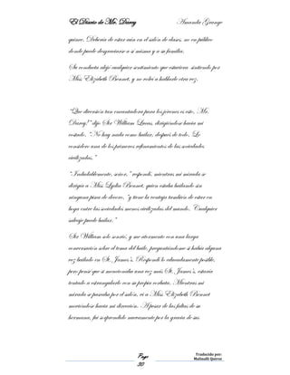 El Diario de Mr. Darcy Amanda Grange
Page
30
Traducido por:
Malinalli Quiroz
quince. Debería de estar aún en el salón de clases, no en público
donde puede desgraciarse a sí misma y a su familia.
Su conducta alejó cualquier sentimiento que estuviera sintiendo por
Miss Elizabeth Bennet, y no volví a hablarle otra vez.
“Que diversión tan encantadora para los jóvenes es esto, Mr.
Darcy!” dijo Sir William Lucas, dirigiéndose hacia mi
costado. “No hay nada como bailar, después de todo. Lo
considero una de los primeros refinamientos de las sociedades
civilizadas.”
“Indudablemente, señor,” respondí, mientras mi mirada se
dirigía a Miss Lydia Bennet, quien estaba bailando sin
ninguna pisca de decoro, “y tiene la ventaja también de estar en
boga entre las sociedades menos civilizadas del mundo. Cualquier
salvaje puede bailar.”
Sir William solo sonrió, y me atormento con una larga
conversación sobre el tema del baile, preguntándome si había alguna
vez bailado en St. James’s. Respondí lo educadamente posible,
pero pensé que si mencionaba una vez más St. James’s, estaría
tentado a estrangularlo con su propia corbata. Mientras mi
mirada se paseaba por el salón, vi a Miss Elizabeth Bennet
moviéndose hacia mi dirección. A pesar de las faltas de su
hermana, fui sorprendido nuevamente por la gracia de sus
 