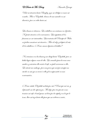 El Diario de Mr. Darcy Amanda Grange
Page
301
Traducido por:
Malinalli Quiroz
Volvió su atención hacia Bingley, y yo me dedique a comer mi
comida. Mire a Elizabeth, deseoso de una mirada en mi
dirección, pero no voltio hacia mí.
Las damas se retiraron. Los caballeros nos sentamos en el pórtico.
No preste atención a la conversación. Las injusticias de los
franceses no me interesaban. Las tonterías del Príncipe de Wales
no podían mantener mi atención. Mire al reloj, y después al resto
de los caballeros. ¿A caso nunca dejarían de hablar?
Nos reunimos con las damas y me dirigí hacia Elizabeth, pero no
había lugar alguno cerca de ella. Los reunidos para la cena eran
muchos, y mientras ella servía el café, no pude acercarme a ella.
Lo intente sin embargo, pero una joven que será por siempre un
estorbo en mis ojos se acercó a ella y la comprometió en una
conversación.
¿A caso estaba Elizabeth molesta por esto? Pensé que así era, y
el pensarlo me dio esperanzas. Me aleje, pero tan pronto como
termine mi café, el cual quemo mi boca por la rapidez con la que lo
tome, lleve mi taza hacia ella para que me volviera a servir.
 