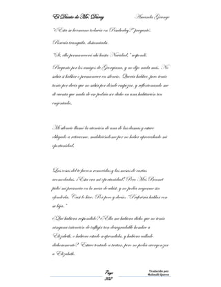El Diario de Mr. Darcy Amanda Grange
Page
302
Traducido por:
Malinalli Quiroz
“¿Esta su hermana todavía en Pemberley?” preguntó.
Parecía tranquila, distanciada.
“Si, ella permanecerá ahí hasta Navidad,” respondí.
Pregunto por los amigos de Georgiana, y no dijo nada más. No
sabía si hablar o permanecer en silencio. Quería hablar, pero tenía
tanto por decir que no sabía por dónde empezar, y reflexionando me
di cuenta que nada de eso podría ser dicho en una habitación ten
engentada.
Mi silencio llamó la atención de una de las damas y estuve
obligado a retirarme, maldiciéndome por no haber aprovechado mi
oportunidad.
Las cosas del te fueron removidas y las mesas de cartas
acomodadas. ¡Esta era mi oportunidad! Pero Mrs Bennet
pidió mi presencia en la mesa de whist, y no podía negarme sin
ofenderla. Casi lo hice. Por poco y decía: “Preferiría hablar con
su hija.”
¿Qué hubiera respondido? ¿Ella me hubiera dicho que no tenía
ninguna intención de infligir tan desagradable hombre a
Elizabeth, o hubiera estado sorprendida, y hubiera callado
dichosamente? Estuve tentado a tratar, pero no podía avergonzar
a Elizabeth.
 
