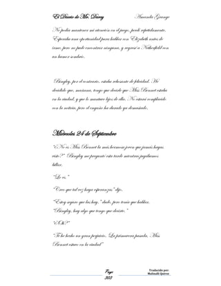 El Diario de Mr. Darcy Amanda Grange
Page
303
Traducido por:
Malinalli Quiroz
No podía mantener mi atención en el juego, perdí repetidamente.
Esperaba una oportunidad para hablar con Elizabeth antes de
irme, pero no pude encontrar ninguna, y regresé a Netherfield con
un humor sombrío.
Bingley, por el contrario, estaba rebosante de felicidad. He
decidido que, mañana, tengo que decirle que Miss Bennet estaba
en la ciudad, y que lo mantuve lejos de ella. No estará complacido
con la noticia, pero el engaño ha durado ya demasiado.
Miércoles 24 de Septiembre
“¿No es Miss Bennet la más hermosa joven que jamás hayas
visto?” Bingley me preguntó esta tarde mientras jugábamos
billar.
“Lo es.”
“Creo que tal vez haya esperanzas” dijo.
“Estoy seguro que las hay.” dude, pero tenía que hablar.
“Bingley, hay algo que tengo que decirte.”
“¿Oh?”
“Te he hecho un gran perjuicio. La primavera pasada, Miss
Bennet estuvo en la ciudad”
 
