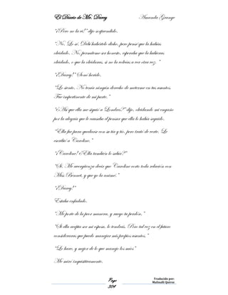 El Diario de Mr. Darcy Amanda Grange
Page
304
Traducido por:
Malinalli Quiroz
“¡Pero no la vi!” dijo sorprendido.
“No. Lo sé. Debí habértelo dicho, pero pensé que la habías
olvidado. No, permíteme ser honesto, esperaba que la hubieras
olvidado, o que la olvidaras, si no la volvías a ver otra vez. ”
“¡Darcy!” Sonó herido.
“Lo siento. No tenía ningún derecho de meterme en tus asuntos.
Fue impertinente de mi parte.”
“¿Así que ella me siguió a Londres?” dijo, olvidando mi engaño
por la alegría que le causaba el pensar que ella lo había seguido.
“Ella fue para quedarse con su tía y tío, pero trató de verte. Le
escribió a Caroline.”
“¡Caroline! ¿Ella también lo sabía?”
“Sí. Me avergüenza decir que Caroline corto toda relación con
Miss Bennet, y que yo la animé.”
“¡Darcy!”
Estaba enfadado.
“Me porte de la peor manera, y ruego tu perdón.”
“Si ella acepta ser mi esposa, lo tendrás. Pero tal vez en el futuro
consideraras que puedo manejar mis propios asuntos.”
“Lo hare, y mejor de lo que manejo los míos”
Me miró inquisitivamente.
 