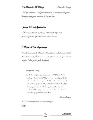 El Diario de Mr. Darcy Amanda Grange
Page
305
Traducido por:
Malinalli Quiroz
No dije nada más. No puedo hablar de mi amor por Elizabeth
hasta que sepa que es reciproco. Si es que lo es.
Jueves 25 de Septiembre
Me he visto obligado a regresar a la ciudad. Que tanto
permanezca allá dependerá de las circunstancias.
Martes 30 de Septiembre
Recibí una carta de Bingley esta mañana, evidentemente escrita
precipitadamente. Estaba manchada y tan mal escrita que era casi
ilegible. Pero por fin pude descifrarla.
Mi querido Darcy,
¡Felicítame! ¡Jane y yo nos casaremos! ¡Ella es el más
dulce y adorable ángel! No puedo creer que haya sido tan
afortunado como para ganarla. Su madre está emocionada.
Su padre complacido. Elizabeth está encantada. No tengo
tiempo para más. Caroline me pide que te mande sus
saludos. Ella está ya planeando su vestido como la dama
de honor, y espera verte en la boda.
Charles Bingley
P.S. Olvide preguntarte. ¿Estarás conmigo?
C.B.
 