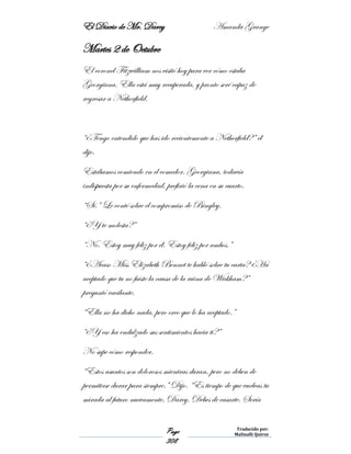 El Diario de Mr. Darcy Amanda Grange
Page
308
Traducido por:
Malinalli Quiroz
Martes 2 de Octubre
El coronel Fitzwilliam nos visitó hoy para ver cómo estaba
Georgiana. Ella está muy recuperada, y pronto seré capaz de
regresar a Netherfield.
“¿Tengo entendido que has ido recientemente a Netherfield?” él
dijo.
Estábamos comiendo en el comedor. Georgiana, todavía
indispuesta por su enfermedad, prefirió la cena en su cuarto.
“Sí.” Le conté sobre el compromiso de Bingley.
“¿Y te molesta?”
“No. Estoy muy feliz por él. Estoy feliz por ambos.”
“¿Acaso Miss Elizabeth Bennet te habló sobre tu carta? ¿Ha
aceptado que tu no fuiste la causa de la ruina de Wickham?”
preguntó vacilante.
“Ella no ha dicho nada, pero creo que lo ha aceptado.”
“¿Y eso ha endulzado sus sentimientos hacia ti?”
No supe cómo responder.
“Estos asuntos son dolorosos mientras duran, pero no deben de
permitirse durar para siempre.” Dijo. “Es tiempo de que vuelvas tu
mirada al futuro nuevamente, Darcy. Debes de casarte. Sería
 