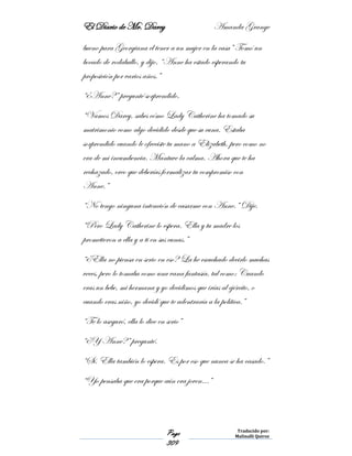 El Diario de Mr. Darcy Amanda Grange
Page
309
Traducido por:
Malinalli Quiroz
bueno para Georgiana el tener a un mujer en la casa” Tomó un
bocado de rodaballo, y dijo. “Anne ha estado esperando tu
proposición por varios años.”
“¿Anne?” pregunté sorprendido.
“Vamos Darcy, sabes cómo Lady Catherine ha tomado su
matrimonio como algo decidido desde que su cuna. Estaba
sorprendido cuando le ofreciste tu mano a Elizabeth, pero como no
era de mi incumbencia. Mantuve la calma. Ahora que te ha
rechazado, creo que deberías formalizar tu compromiso con
Anne.”
“No tengo ninguna intención de casarme con Anne.” Dije.
“Pero Lady Catherine lo espera. Ella y tu madre los
prometieron a ella y a ti en sus cunas.”
“¿Ella no piensa en serio en eso? La he escuchado decirlo muchas
veces, pero lo tomaba como una vana fantasía, tal como: Cuando
eras un bebe, mi hermana y yo decidimos que irías al ejército, o
cuando eras niño, yo decidí que te adentraría a la política.”
“Te lo aseguró, ella lo dice en serio”
“¿Y Anne?” pregunté.
“Sí. Ella también lo espera. Es por eso que nunca se ha casado.”
“Yo pensaba que era porque aún era joven…”
 