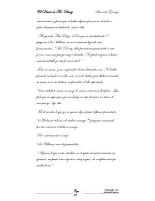 El Diario de Mr. Darcy Amanda Grange
Page
31
Traducido por:
Malinalli Quiroz
movimientos, y pensé que, si había alguna persona en el salón a
quien desearía ver bailando, seria a ella.
“Mi querida Miss Eliza, ¿Por qué no está bailando?”
preguntó Sir William, como si estuviera leyendo mis
pensamientos. “Mr. Darcy, debe permitirme presentarle a esta
joven, como una pareja muy codiciada. No puede negarse a bailar,
cuando tal belleza esta frente a usted.”
Tomó su mano, y me sorprendió al casi dármela a mí. No había
pensado en bailar con ella, solo en verla bailar, pero hubiera tomado
su mano si no me hubiera sorprendido al ella apartarla.
“En realidad, señor, no tengo la menor intención de bailar. Les
pido que no supongan que me dirigí en esta dirección en busca de
una pareja” dijo ella.
Me di cuenta de que yo no quería dejar pasar el placer presentado.
“¿Me haría el honor de bailar conmigo?” pregunte, interesado
por su renuencia a bailar conmigo.
Pero nuevamente se negó.
Sir William trato de persuadirla.
“A pesar de que a este caballero no le gusta el entretenimiento en
general, no puede tener objeción, estoy seguro, de complacernos por
media hora.”
 