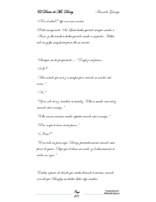 El Diario de Mr. Darcy Amanda Grange
Page
311
Traducido por:
Malinalli Quiroz
“¿En verdad?” dije con una sonrisa.
Podía imaginarlo. Sir Lewis había querido siempre mucho a
Anne, y ella también había querido mucho a su padre. Había
sido un golpe muy fuerte para ella su muerte,
“Siempre me he preguntado….” Empezó mi primo.
“¿Si?”
“Has notado que su toz es siempre peor cuando su madre está
cerca.”
“No.”
“Y no solo su toz, también su timidez. Ella es mucho más vivaz
cuando está conmigo.”
“Ella nunca muestra mucho espíritu cuando está conmigo.”
“Pero es que te tiene cierto pavor.”
“¿A mí?”
“Eres todo un personaje, Darcy, particularmente cuando estas
fuera de quicio. Deja que el clima sea malo, y el aburrimiento te
vuelve un ogro.”
Estaba a punto de decirle que estaba diciendo tonterías, cuando
recordé que Bingley me había dicho algo similar.
 