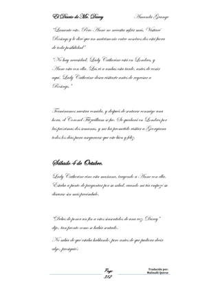 El Diario de Mr. Darcy Amanda Grange
Page
312
Traducido por:
Malinalli Quiroz
“Lamento esto. Pero Anne no necesita sufrir más. Visitaré
Rosings y le diré que un matrimonio entre nosotros dos está fuera
de toda posibilidad”
“No hay necesidad. Lady Catherine está en Londres, y
Anne esta con ella. Las vi a ambas esta tarde, antes de venir
aquí. Lady Catherine desea visitarte antes de regresar a
Rosings.”
Terminamos nuestra comida, y después de sentarse conmigo una
hora, el Coronel Fitzwilliam se fue. Se quedará en Londres por
las próximas dos semanas, y me ha prometido visitar a Georgiana
todos los días para asegurarse que este bien y feliz.
Sábado 4 de Octubre.
Lady Catherine vino esta mañana, trayendo a Anne con ella.
Estaba a punto de preguntar por su salud, cuando mi tía empezó su
discurso sin más preámbulo.
“Debes de poner un fin a estos sinsentidos de una vez, Darcy”
dijo, tan pronto como se había sentado.
No sabía de qué estaba hablando, pero antes de que pudiera decir
algo, prosiguió:
 