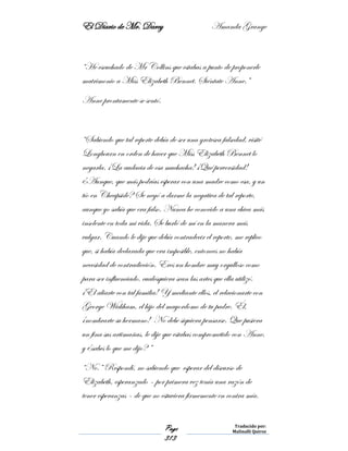 El Diario de Mr. Darcy Amanda Grange
Page
313
Traducido por:
Malinalli Quiroz
“He escuchado de Mr Collins que estabas a punto de proponerle
matrimonio a Miss Elizabeth Bennet. Siéntate Anne.”
Anne prontamente se sentó.
“Sabiendo que tal reporte debía de ser una grotesca falsedad, visité
Longbourn en orden de hacer que Miss Elizabeth Bennet lo
negarla. ¡La audacia de esa muchacha! ¡Qué perversidad!
¿Aunque, que más podrías esperar con una madre como esa, y un
tío en Cheapside? Se negó a darme la negativa de tal reporte,
aunque yo sabía que era falso. Nunca he conocido a una chica más
insolente en toda mi vida. Se burló de mí en la manera más
vulgar. Cuando le dije que debía contradecir el reporte, me replico
que, si había declarada que era imposible, entonces no había
necesidad de contradicción. Eres un hombre muy orgulloso como
para ser influenciado, cualesquiera sean las artes que ella utilizó.
¡El aliarte con tal familia! Y mediante ellos, el relacionarte con
George Wickham, el hijo del mayordomo de tu padre. Él,
¡nombrarte su hermano! No debe siquiera pensarse. Que pusiera
un fina sus artimañas, le dije que estabas comprometido con Anne,
y ¿sabes lo que me dijo? ”
“No.” Respondí, no sabiendo que esperar del discurso de
Elizabeth, esperanzado – por primera vez tenía una razón de
tener esperanzas – de que no estuviera firmemente en contra mía.
 
