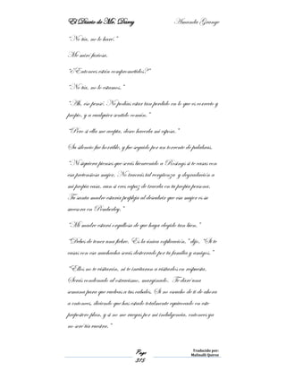 El Diario de Mr. Darcy Amanda Grange
Page
315
Traducido por:
Malinalli Quiroz
“No tía, no lo haré.”
Me miró furiosa.
“¿Entonces están comprometidos?”
“No tía, no lo estamos.”
“Ah, eso pensé. No podías estar tan perdido en lo que es correcto y
propio, y a cualquier sentido común.”
“Pero si ella me acepta, deseo hacerla mi esposa.”
Su silencio fue horrible, y fue seguido por un torrente de palabras.
“Ni siquiera pienses que serás bienvenido a Rosings si te casas con
esa pretensiosa mujer. No traerás tal vergüenza y degradación a
mi propia casa, aun si eres capaz de traerla en tu propia persona.
Tu santa madre estaría perpleja al descubrir que esa mujer es su
sucesora en Pemberley.”
“Mi madre estará orgullosa de que haya elegido tan bien.”
“Debes de tener una fiebre. Es la única explicación,” dijo. “Si te
casas con esa muchacha serás desterrado por tu familia y amigos.”
“Ellos no te visitarán, ni te invitaran a visitarlos en respuesta.
Serás condenado al ostracismo, marginado. Te daré una
semana para que vuelvas a tus cabales. Si no escucho de ti de ahora
a entonces, diciendo que has estado totalmente equivocado en este
prepostero plan, y si no me ruegas por mi indulgencia, entonces ya
no seré tía vuestra.”
 