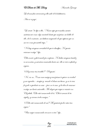 El Diario de Mr. Darcy Amanda Grange
Page
316
Traducido por:
Malinalli Quiroz
Le di una fría reverencia y ella salió de la habitación.
Ana se rezagó.
“Lo siento” le dije a ella. “Nunca supe que tomabas nuestro
matrimonio como algo asentado hasta que mi primo me hablo de
ello, de lo contrario, me hubiera asegurado de que supieras que no
me veo como prometido tuyo.”
“No hay ninguna necesidad de que te disculpes. No quería
casarme contigo” dijo.
Ella sonrió, y fui tomado por sorpresa. No había ninguna timidez
en su sonrisa, y mientras caminaba hacia mí, ella se veía confiada y
segura.
“¿Soy acaso tan terrible?” Pregunté.
“No, eso no. Como una amiga y una prima te quiero en verdad
y me agradas – siempre y cuando el clima sea bueno, y no te veas
forzado a quedarte en casa – pero no te amo, y la idea de casarme
contigo me hacía miserable. Me alegra que vayas a casarte con
Elizabeth. Ella está enamorada de ti. Ella te sacará de tu
rigidez, y seremos todos amigos.”
“¿Ella está enamorada de mí? Me gustaría poder estar tan
seguro”
“Una mujer enamorada reconoce a otra” dijo.
 