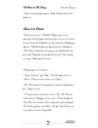 El Diario de Mr. Darcy Amanda Grange
Page
317
Traducido por:
Malinalli Quiroz
Volvió a sonreír y después siguió a Lady Catherine fuera de la
habitación.
Lunes 6 de Octubre
Estoy nuevamente en Netherfield. Llegué aquí con más
esperanzas de las que haya sentido jamás, pero aun así no me atrevo
a tomar el amor de Elizabeth como algo asegurado. Bingley y yo
dejamos Netherfield temprano y llegamos pronto a Longbourn.
Miss Bennet estaba llena de sonrojos y nunca había lucido más
favorecida. Elizabeth era más difícil de entender. Ella, también,
se sonrojó. ¡Ojalá supiera la causa!
Bingley sugirió una caminata.
“Iré por mi boneta” dijo Kitty. “He estado esperando ver a
María. Podemos caminar hacia con los Lucas”
Mrs Bennet frunció el entrecejo para mostrarle su desaprobación,
pero Kitty no lo notó.
“No soy una buena caminante, me temo,” dijo Mrs Bennet,
volteando hacia Bingley con una sonrisa. “Deben disculparme.
Pero Jane ama caminar. Jane, mi querida, ve por tu chaqueta.
Ese hombre, supongo, ira también,” ella dijo, volteando hacia mí
como si fuera un insecto desagradable.
 