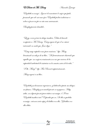 El Diario de Mr. Darcy Amanda Grange
Page
318
Traducido por:
Malinalli Quiroz
Elizabeth se sonrojó. Ignoré el comentario lo mejor que pude,
pensando que solo mi amor por Elizabeth podría inducirme a
volver a poner un pie en esta casa nuevamente.
Bingley parecía desvalido.
“Lizzy, corre y trae tu abrigo también. Debes de hacerle
compañía a Mr Darcy. Estoy segura de que el no estará
interesado en nada que Jane diga.”
“Estoy muy ocupada como para caminar,” dijo Mary,
levantando su cabeza de su libro. “He frecuentemente observado que
aquellos que son mejores caminantes son esos que carecen de la
capacidad intelectual de instruirse en los asuntos serios de la vida.”
“¡Oh, Mary!” dijo Mrs Bennet impacientemente.
Mary regresó a su libro.
Elizabeth y su hermana regresaron, y habiéndose puesto sus abrigos
nos fuimos. Bingley y su amada pronto se rezagaron. Kitty,
sabía, nos dejaría pronto para visitar a su amiga. ¿A caso
Elizabeth también iría? Esperaba que no. Si ella se quedaba
conmigo, entonces sería capaz de hablar con ella. Y hablar con
ella debía.
 