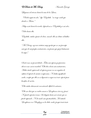 El Diario de Mr. Darcy Amanda Grange
Page
319
Traducido por:
Malinalli Quiroz
Llegamos al retorno hacia la casa de los Lucas.
“Puedes seguir tu sola,” dijo Elizabeth, “no tengo nada que
decirle a María.”
Kitty corrió hacía la vereda, dejándonos a Elizabeth y a mi solos.
Voltee hacia ella.
Elizabeth, estaba a punto de decir, cuando ella me detuvo al hablar
ella.
“Mr Darcy, soy una criatura muy egoísta que no me preocupo
más que de mis propios sentimientos, sin pensar que quizá lastimaría
los suyos”
Sentí como me ponía helado. Todas mis esperanzas parecían
ahora como mera vanidad. Ella iba a herir mis sentimientos.
Había estado equivocado al esperanzarme con su negativa de
refutar el reporte de nuestro compromiso. No había significado
nada, excepto que ella no se dignaría a negar un tonto reporte para
beneficio de mi tía.
Ella estaba obviamente encontrando difícil el continuar.
Ella me dirá que no vuelva nunca a Longbourn otra vez, pensé.
No puede soportar verme. Su disgusto hacia mí es tanto que no
puede superarlo. No he usado mis oportunidades. He visitado
Longbourn con Bingley y no he dicho nada, porque tenía tanto
 
