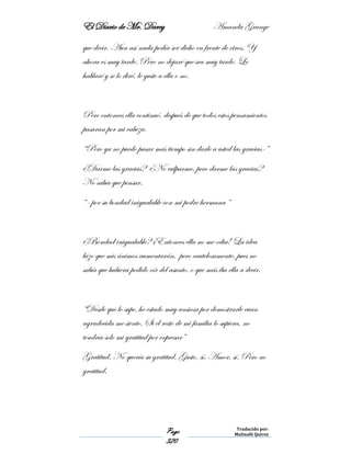 El Diario de Mr. Darcy Amanda Grange
Page
320
Traducido por:
Malinalli Quiroz
que decir. Aun así nada podía ser dicho en frente de otros. Y
ahora es muy tarde. Pero no dejaré que sea muy tarde. Le
hablaré y se lo diré, le guste a ella o no.
Pero entonces ella continuó, después de que todos estos pensamientos
pasaran por mi cabeza.
“Pero ya no puedo pasar más tiempo sin darle a usted las gracias-”
¿Darme las gracias? ¿No culparme, pero darme las gracias?
No sabía que pensar.
“- por su bondad inigualable con mi podre hermana “
¿Bondad inigualable? ¡Entonces ella no me odia! La idea
hizo que mis ánimos aumentarán, pero cautelosamente, pues no
sabía que hubiera podido oír del asunto, o que más iba ella a decir.
“Desde que lo supe, he estado muy ansiosa por demostrarle cuan
agradecida me siento. Si el resto de mi familia lo supiera, no
tendría solo mi gratitud por expresar”
Gratitud. No quería su gratitud. Gusto, sí. Amor, sí. Pero no
gratitud.
 