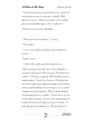 El Diario de Mr. Darcy Amanda Grange
Page
322
Traducido por:
Malinalli Quiroz
“Es usted demasiado generosa para burlarse de mí.” añadí “Si
sus sentimientos son aún los mismos que en el pasado Abril,
dígamelo de una vez. Mi cariño y mis deseos no han cambiado,
pero con una sola palabra suya no volveré a insistir más.”
Parecieron años antes de que ella hablara.
“Mis sentimientos son tan diferentes…” comenzó.
Volví a respirar.
“… que me siento muy honrada de pensar que usted pueda aun
amarme…”
Empecé a sonreír.
“… ahora recibo con placer y gratitud sus proposiciones.”
“La he amado por tanto tiempo” dije, mientras ella pasaba su
mano por mi brazo y ya lo cubría con la mía. El reclamarla era
un placer. “Pensé que era imposible. Traté de olvidarla, pero sin
ningún resultado. Cuando la vi de nuevo en Pemberley estaba
inundado de sorpresa, pero rápidamente bendije mi buena fortuna.
Tenía una oportunidad para demostrarle que no era un malvado
de espíritu como usted me pensaba. Tenía una oportunidad para
demostrarle que podía ser un caballero. Cuando usted no me evitó,
cuando aceptó mi invitación, me atreví a tener esperanzas, pero los
problemas de su hermana la alejaron de mí y no la vi más. No
podía dejar que las cosas quedarán así. Tenía que ayudar a su
 