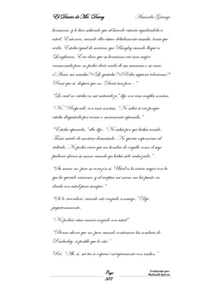 El Diario de Mr. Darcy Amanda Grange
Page
323
Traducido por:
Malinalli Quiroz
hermana, y lo hice sabiendo que al hacerlo estaría ayudándola a
usted. Entonces, cuando ella estuvo debidamente casada, tenía que
verla. Estaba igual de nervioso que Bingley cuando llegué a
Longbourn. Era claro que su hermana era una mujer
enamorada pero no podía decir nada de sus maneras o su cara.
¿Acaso me amaba? ¿Le gustaba? ¿Podía siquiera tolerarme?
Pensé que si, después que no. Decía tan poco -”
“Lo cual no estaba en mi naturaleza” dijo con una amplia sonrisa.
“No.” Respondí, con una sonrisa. “No sabía si era porque
estaba disgustada por verme o meramente apenada.”
“Estaba apenada,” ella dijo. “No sabía por qué había venido.
Tenía miedo de mostrar demasiado. No quería exponerme al
ridículo. No podía creer que un hombre de orgullo como el suyo
pudiera ofrecer su mano cuando ya había sido rechazada.”
“Su mano no, pero su corazón sí. Usted es la única mujer con la
que he querido casarme, y al aceptar mi mano me ha puesto en
deuda con usted para siempre.”
“Se lo recordaré, cuando este enojado conmigo.” Dijo
juguetonamente.
“No podría estar nunca enojado con usted”
“Piensa ahora que no, pero cuando contamine las sombras de
Pemberley, es posible que lo esté.”
Reí. “Ah, sí, mi tía se expresó enérgicamente con ambos.”
 