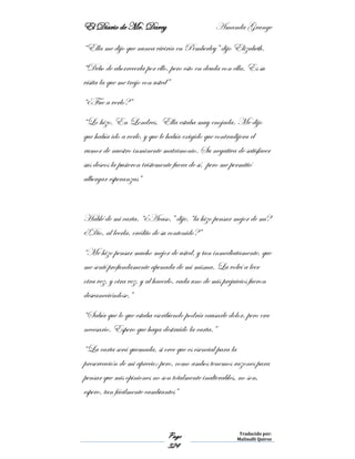 El Diario de Mr. Darcy Amanda Grange
Page
324
Traducido por:
Malinalli Quiroz
“Ella me dijo que nunca viviría en Pemberley” dijo Elizabeth.
“Debo de aborrecerla por ello, pero esto en deuda con ella. Es su
visita la que me trajo con usted”
“¿Fue a verlo?”
“Lo hizo. En Londres. Ella estaba muy enojada. Me dijo
que había ido a verle, y que le había exigido que contradijera el
rumor de nuestro inminente matrimonio. Su negativa de satisfacer
sus deseos la pusieron tristemente fuera de sí, pero me permitió
albergar esperanzas”
Hablé de mi carta. “¿Acaso,” dije. “la hizo pensar mejor de mí?
¿Dio, al leerla, crédito de su contenido?”
“Me hizo pensar mucho mejor de usted, y tan inmediatamente, que
me sentí profundamente apenada de mi misma. La volví a leer
otra vez, y otra vez, y al hacerlo, cada uno de mis prejuicios fueron
desvaneciéndose.”
“Sabía que lo que estaba escribiendo podría causarle dolor, pero era
necesario. Espero que haya destruido la carta.”
“La carta será quemada, si cree que es esencial para la
preservación de mi aprecio; pero, como ambos tenemos razones para
pensar que mis opiniones no son totalmente inalterables, no son,
espero, tan fácilmente cambiantes”
 