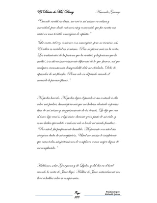 El Diario de Mr. Darcy Amanda Grange
Page
325
Traducido por:
Malinalli Quiroz
“Cuando escribí esa letra, me creí a mí mismo en calma y
serenidad, pero desde entonces estoy convencido que fue escrita esa
carta en una terrible amargura de espíritu.”
“La carta, tal vez, comience con amargura, pero no termino así.
El adieu es caridad en sí mismo. Pero no piense más en la carta.
Los sentimientos de la persona que la escribió, y la persona que la
recibió, son ahora inmensamente diferentes de lo que fueron, así que
cualquier circunstancia desagradable debe ser olvidada. Debe de
aprender de mi filosofía. Piense solo en el pasado cuando el
recuerdo le procuré placer.”
No podía hacerlo. No podía dejar el pasado ir sin contarle a ella
sobre mis padres, buenas personas que me habían alentado a pensar
bien de mí mismo y mezquinamente de los demás. Le dije que era
el único hijo varón, e hijo único durante gran parte de mi vida, y
como había aprendido a valorar solo a los de mi círculo familiar.
“Por usted, fui propiamente humilde. Me presente con usted sin
ninguna duda de mi aceptación. Usted me mostro lo insuficiente
que eran todas mis pretensiones de complacer a una mujer digna de
ser complacida.”
Hablamos sobre Georgiana y de Lydia, y del día en el hotel
cuando la carta de Jane llegó. Hablar de Jane naturalmente nos
llevó a hablar sobre su compromiso.
 