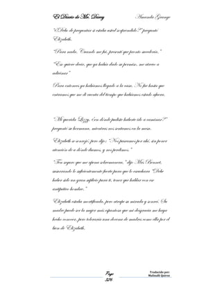 El Diario de Mr. Darcy Amanda Grange
Page
326
Traducido por:
Malinalli Quiroz
“¿Debo de preguntar si estaba usted sorprendido?” preguntó
Elizabeth.
“Para nada. Cuando me fui, presentí que pronto sucedería.”
“Eso quiere decir, que ya había dado su permiso, me atrevo a
adivinar”
Para entonces ya habíamos llegado a la casa. No fue hasta que
entramos que me di cuenta del tiempo que habíamos estado afuera.
“Mi querida Lizzy, ¿en dónde pudiste haberte ido a caminar?”
preguntó su hermana, mientras nos sentamos en la mesa.
Elizabeth se sonrojó, pero dijo: “Nos paseamos por ahí, sin poner
atención de a dónde íbamos, y nos perdimos.”
“Ten seguro que me apena sobremanera,” dijo Mrs Bennet,
susurrando lo suficientemente fuerte para que lo escuchara “Debe
haber sido un gran suplicio para ti, tener que hablar con ese
antipático hombre.”
Elizabeth estaba mortificada, pero atrape su mirada y sonreí. Su
madre puede ser la mujer más espantosa que mi desgracia me haya
hecho conocer, pero toleraría una docena de madres como ella por el
bien de Elizabeth.
 