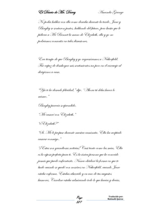 El Diario de Mr. Darcy Amanda Grange
Page
327
Traducido por:
Malinalli Quiroz
No podía hablar con ella como deseaba durante la tarde. Jane y
Bingley se sentaron juntos, hablando del futuro, pero hasta que le
pidiera a Mr Bennet la mano de Elizabeth, ella y yo no
podríamos consentir en tales discusiones.
Era tiempo de que Bingley y yo regresáramos a Netherfield.
Fue capaz de desahogar mis sentimientos un poco en el carruaje al
dirigirnos a casa.
“Ya te he deseado felicidad,” dije. “Ahora tú debes hacer lo
mismo.”
Bingley parecía sorprendido.
“Me casaré con Elizabeth.”
“¿Elizabeth?”
“Sí. Me le propuse durante nuestra caminata. Ella ha aceptado
casarse conmigo.”
“¡Estas son grandiosas noticias! Casi tanto como las mías. Ella
es la esposa perfecta para ti. Es la única persona que he conocido
jamás que puede enfrentarte. Nunca olvidaré la forma en que te
burlo cuando se quedó con nosotros en Netherfield, cuando Jane
estaba enferma. Estabas aburrido y en uno de tus augustos
humores. Caroline estaba admirando todo lo que hacías y decías.
 